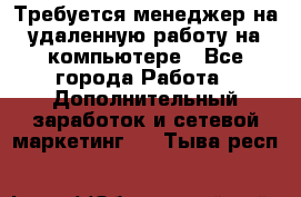 Требуется менеджер на удаленную работу на компьютере - Все города Работа » Дополнительный заработок и сетевой маркетинг   . Тыва респ.